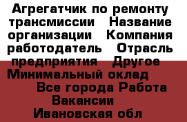 Агрегатчик по ремонту трансмиссии › Название организации ­ Компания-работодатель › Отрасль предприятия ­ Другое › Минимальный оклад ­ 50 000 - Все города Работа » Вакансии   . Ивановская обл.